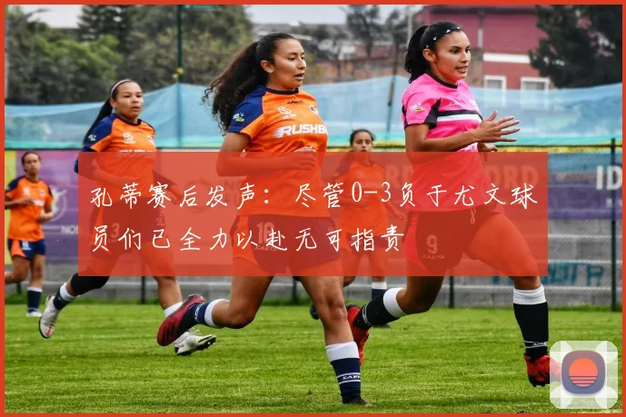 孔蒂赛后发声：尽管0-3负于尤文球员们已全力以赴无可指责