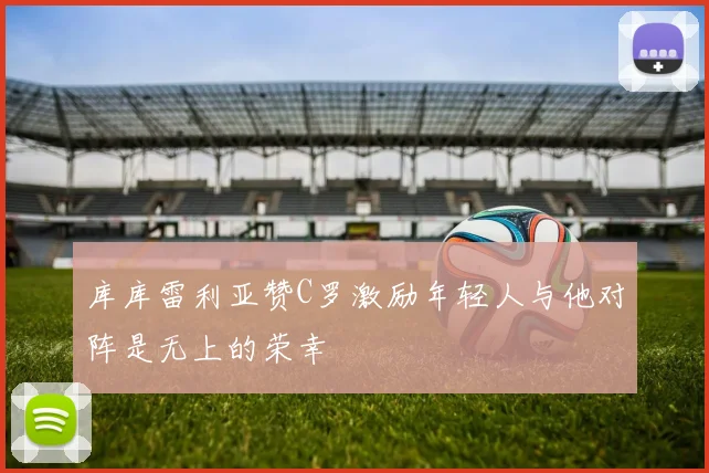 库库雷利亚赞C罗激励年轻人与他对阵是无上的荣幸