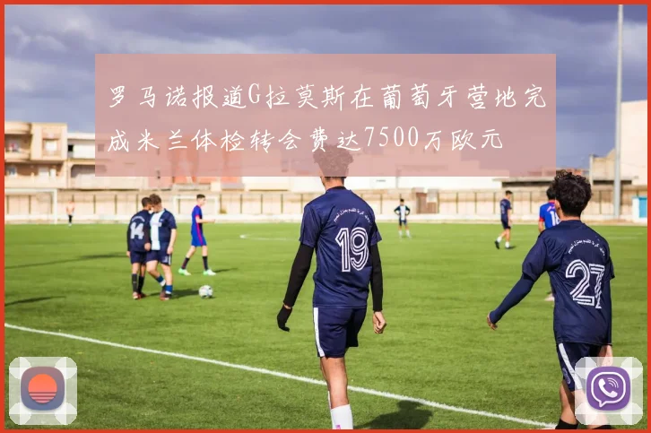 罗马诺报道G拉莫斯在葡萄牙营地完成米兰体检转会费达7500万欧元