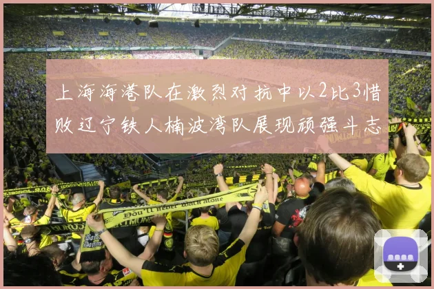上海海港队在激烈对抗中以2比3惜败辽宁铁人楠波湾队展现顽强斗志