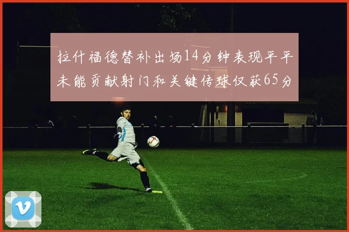 拉什福德替补出场14分钟表现平平未能贡献射门和关键传球仅获65分