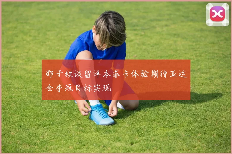 邵子钦谈留洋本菲卡体验期待亚运会夺冠目标实现