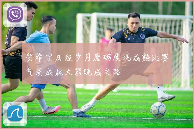 贺希宁历经岁月磨砺展现成熟比赛气质成就大器晚成之路