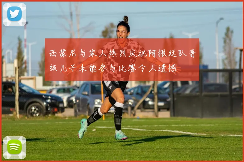 西蒙尼与家人热烈庆祝阿根廷队晋级儿子未能参与比赛令人遗憾