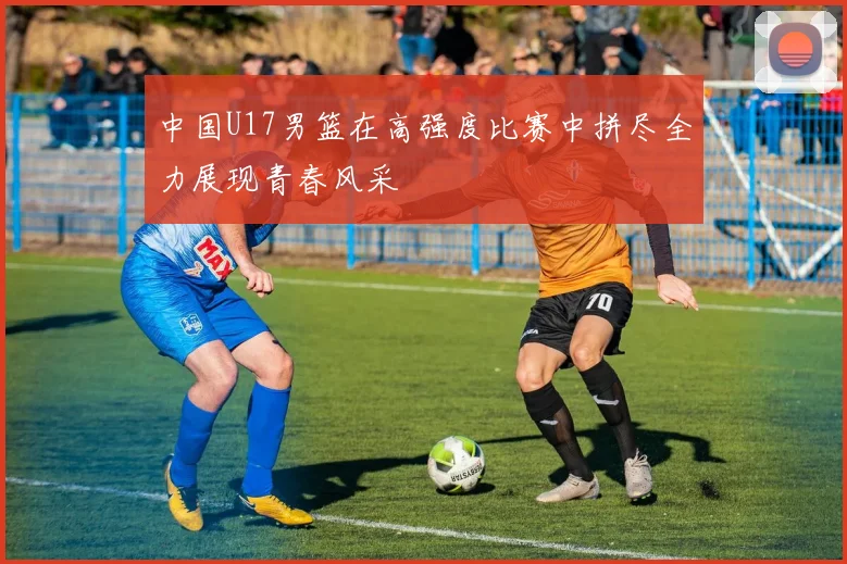 中国U17男篮在高强度比赛中拼尽全力展现青春风采