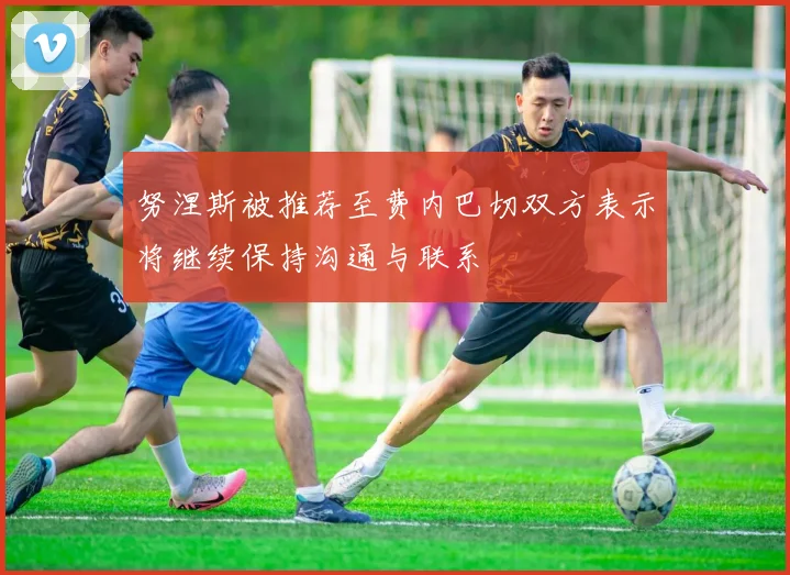 努涅斯被推荐至费内巴切双方表示将继续保持沟通与联系