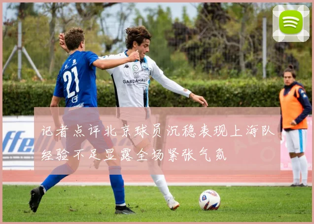 记者点评北京球员沉稳表现上海队经验不足显露全场紧张气氛