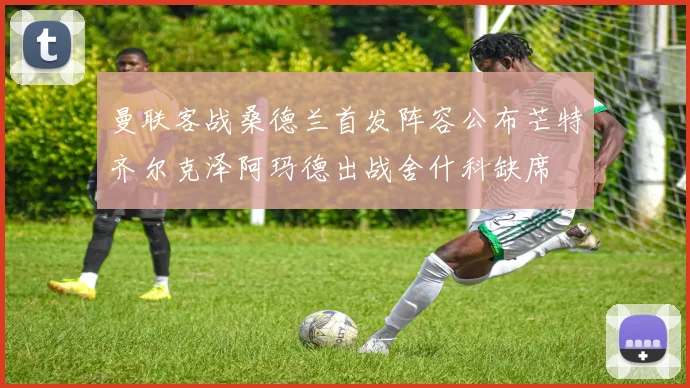 曼联客战桑德兰首发阵容公布芒特齐尔克泽阿玛德出战舍什科缺席