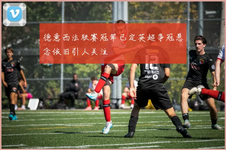 德意西法联赛冠军已定英超争冠悬念依旧引人关注