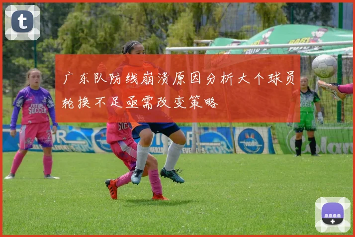 广东队防线崩溃原因分析大个球员轮换不足亟需改变策略