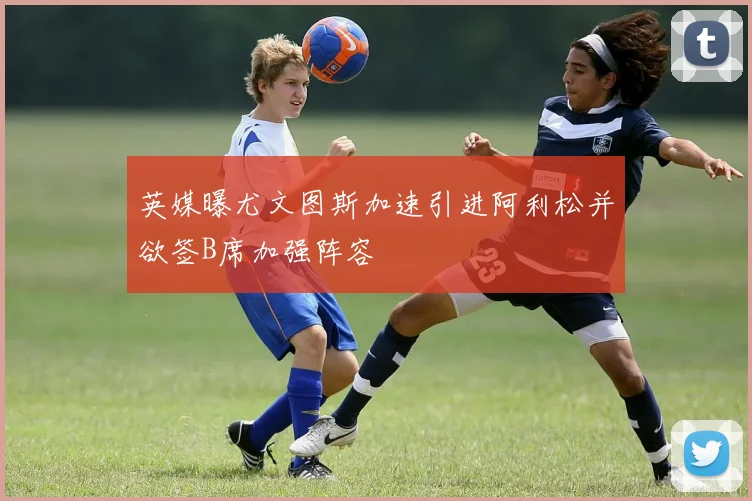 英媒曝尤文图斯加速引进阿利松并欲签B席加强阵容