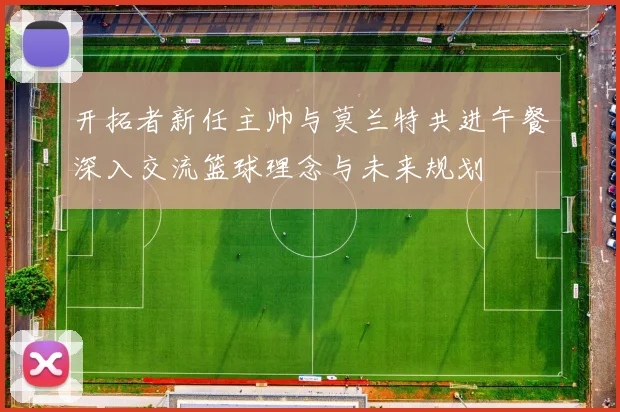 开拓者新任主帅与莫兰特共进午餐深入交流篮球理念与未来规划