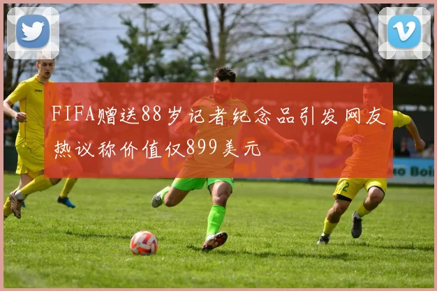 FIFA赠送88岁记者纪念品引发网友热议称价值仅899美元