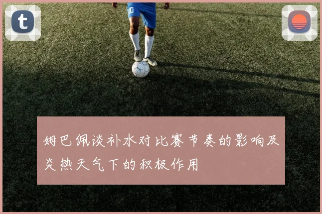 姆巴佩谈补水对比赛节奏的影响及炎热天气下的积极作用