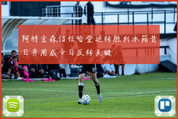 阿特金森信任哈登逆转胜利冰箱昔日弃用成今日反转关键
