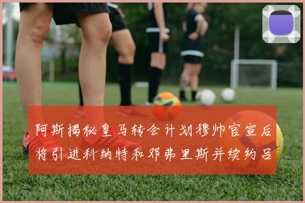 阿斯揭秘皇马转会计划穆帅官宣后将引进科纳特和邓弗里斯并续约吕迪格