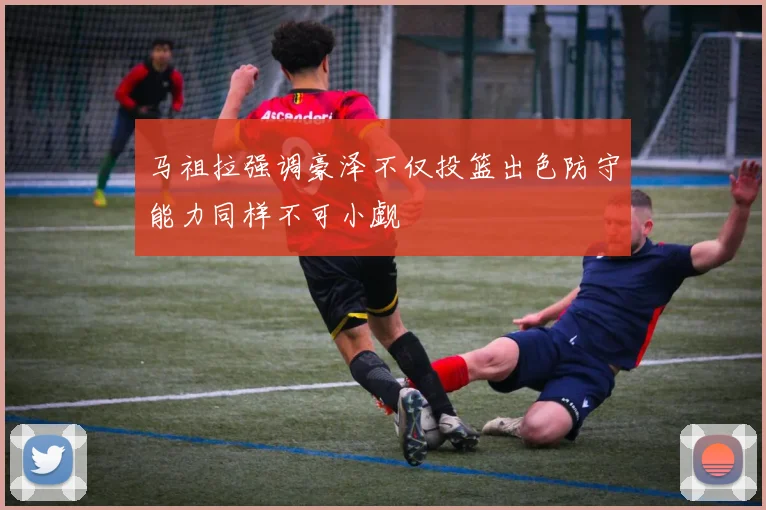 马祖拉强调豪泽不仅投篮出色防守能力同样不可小觑