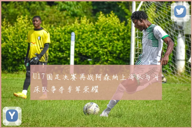 U17国足决赛再战阿森纳上海队与河床队争夺季军荣耀