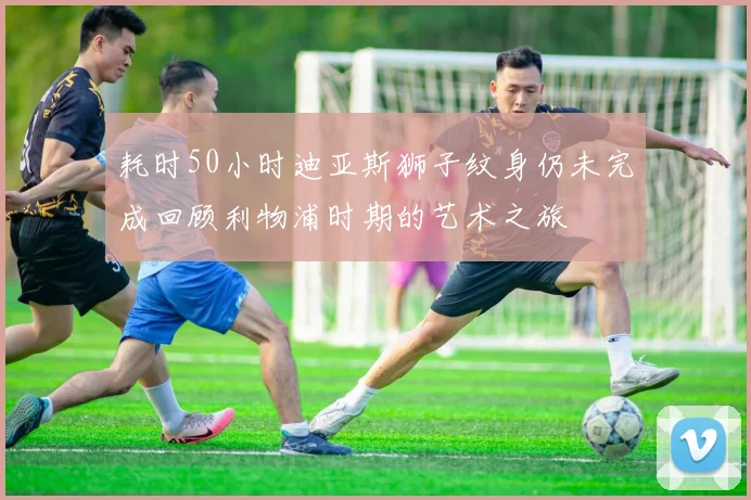 耗时50小时迪亚斯狮子纹身仍未完成回顾利物浦时期的艺术之旅