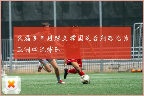 武磊多年进球支撑国足否则恐沦为亚洲四流球队