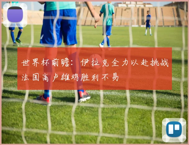 世界杯前瞻：伊拉克全力以赴挑战法国高卢雄鸡胜利不易