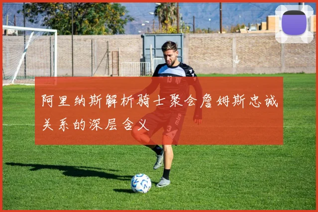 阿里纳斯解析骑士聚会詹姆斯忠诚关系的深层含义