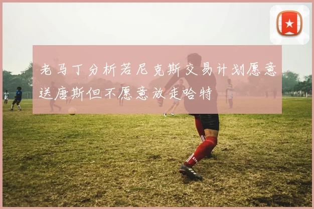 老马丁分析若尼克斯交易计划愿意送唐斯但不愿意放走哈特