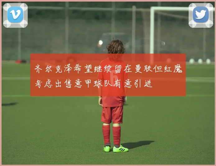 齐尔克泽希望继续留在曼联但红魔考虑出售意甲球队有意引进