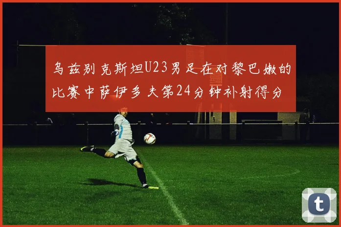 乌兹别克斯坦U23男足在对黎巴嫩的比赛中萨伊多夫第24分钟补射得分领先1-0