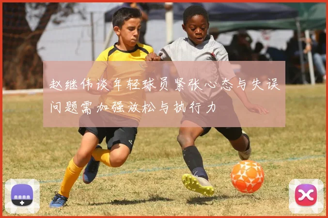 赵继伟谈年轻球员紧张心态与失误问题需加强放松与执行力